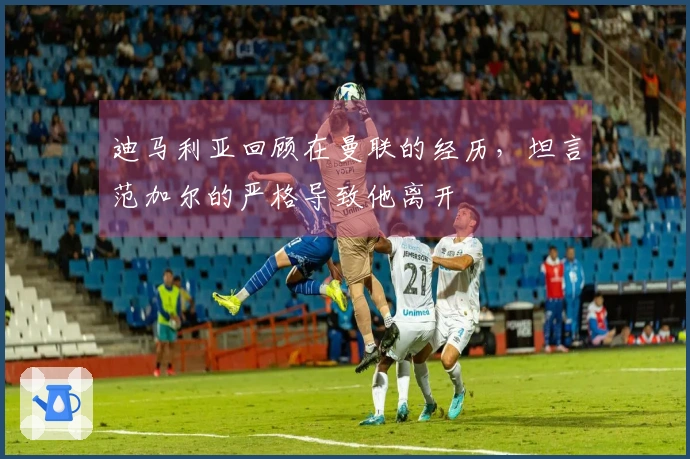 迪马利亚回顾在曼联的经历，坦言范加尔的严格导致他离开