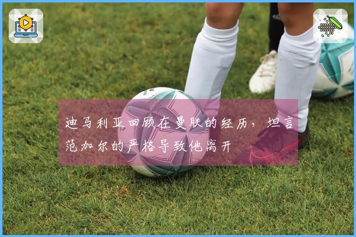 迪马利亚回顾在曼联的经历，坦言范加尔的严格导致他离开