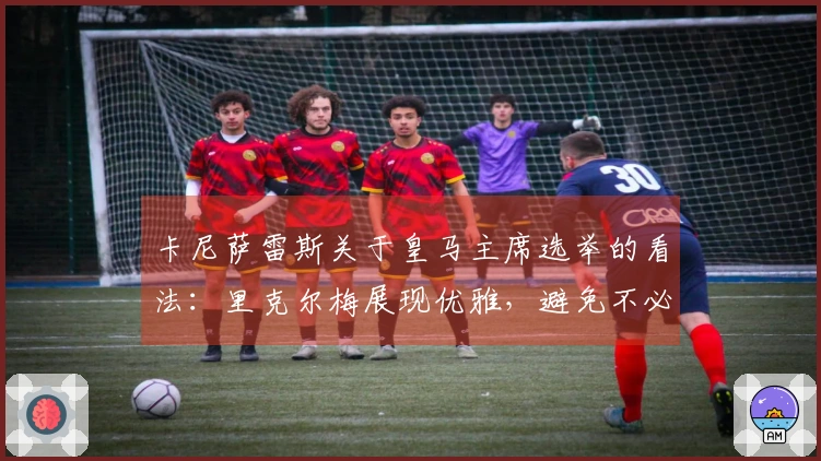 卡尼萨雷斯关于皇马主席选举的看法：里克尔梅展现优雅，避免不必要的浪费
