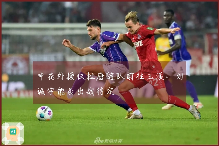 申花外援仅拉唐随队前往玉溪，刘诚宇能否出战待定