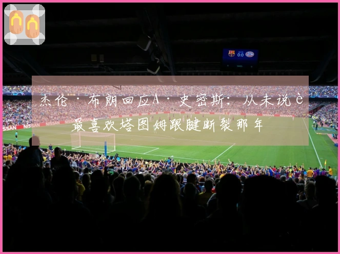 杰伦·布朗回应A·史密斯：从未说过最喜欢塔图姆跟腱断裂那年